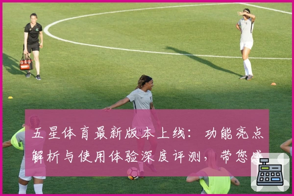 五星体育最新版本上线：功能亮点解析与使用体验深度评测，带您感受全新观赛魅力
