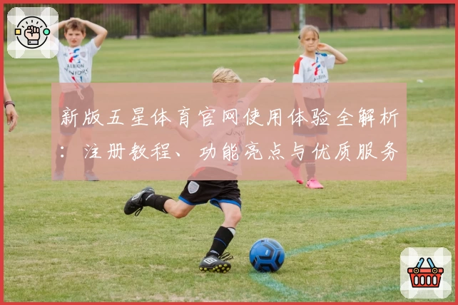 新版五星体育官网使用体验全解析：注册教程、功能亮点与优质服务一览