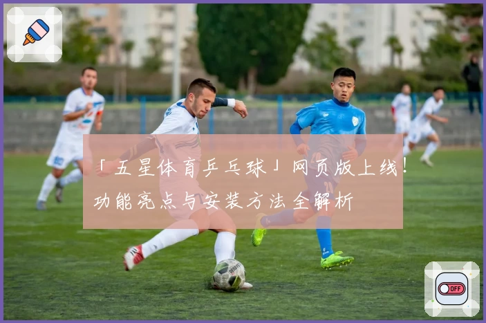 「五星体育乒乓球」网页版上线！功能亮点与安装方法全解析