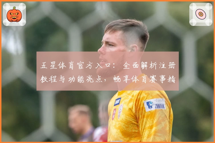 五星体育官方入口：全面解析注册教程与功能亮点，畅享体育赛事精彩体验