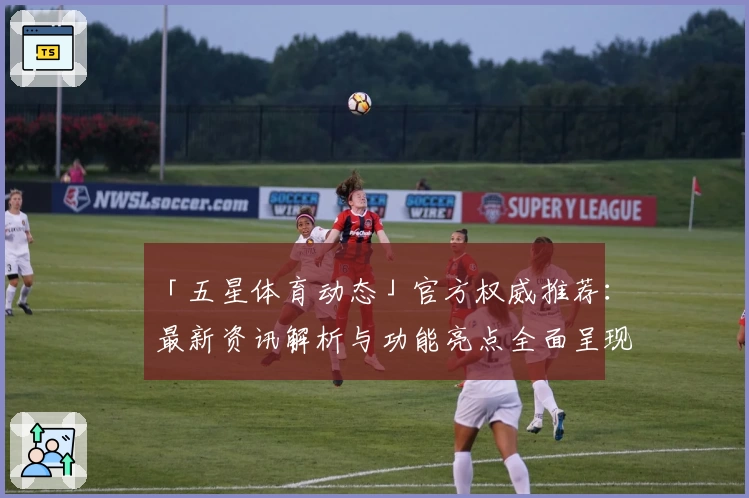 「五星体育动态」官方权威推荐:最新资讯解析与功能亮点全面呈现