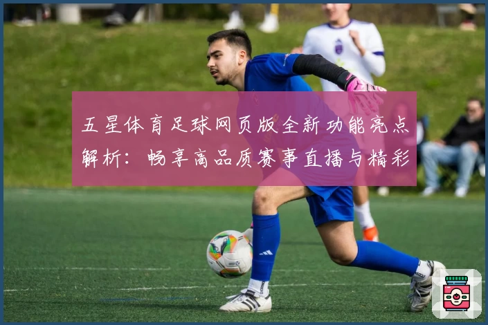 五星体育足球网页版全新功能亮点解析：畅享高品质赛事直播与精彩互动体验