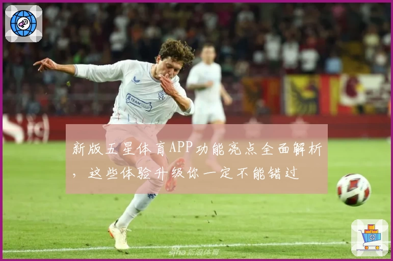 新版五星体育APP功能亮点全面解析，这些体验升级你一定不能错过