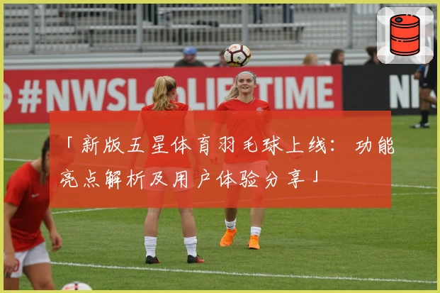 「新版五星体育羽毛球上线：功能亮点解析及用户体验分享」