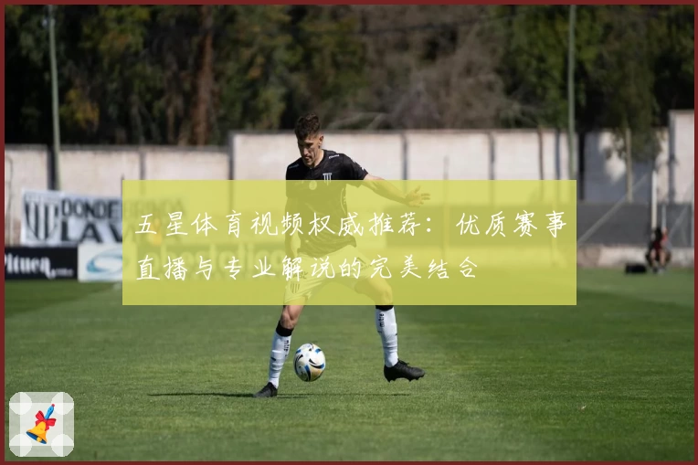 五星体育视频权威推荐：优质赛事直播与专业解说的完美结合