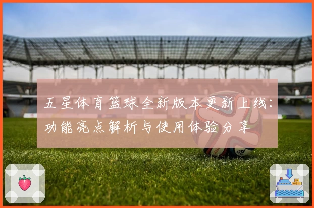 五星体育篮球全新版本更新上线：功能亮点解析与使用体验分享