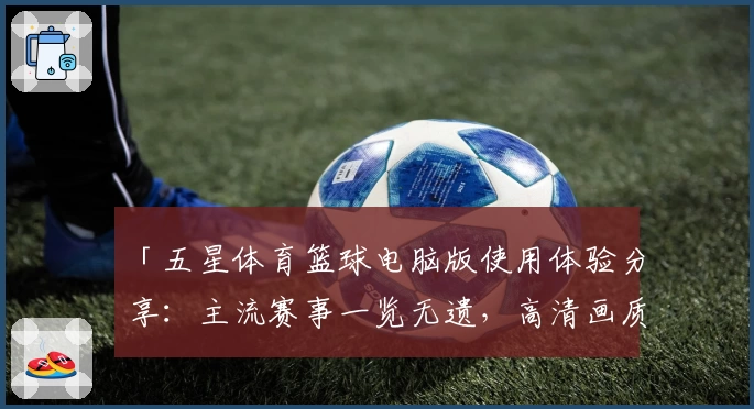 「五星体育篮球电脑版使用体验分享:主流赛事一览无遗,高清画质畅享比赛精彩瞬间」