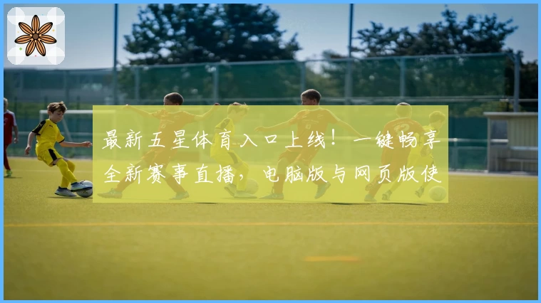 最新五星体育入口上线!一键畅享全新赛事直播,电脑版与网页版使用体验全解析