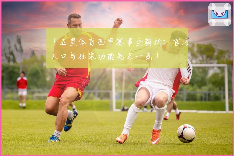 「五星体育西甲赛事全解析：官方入口与独家功能亮点一览」