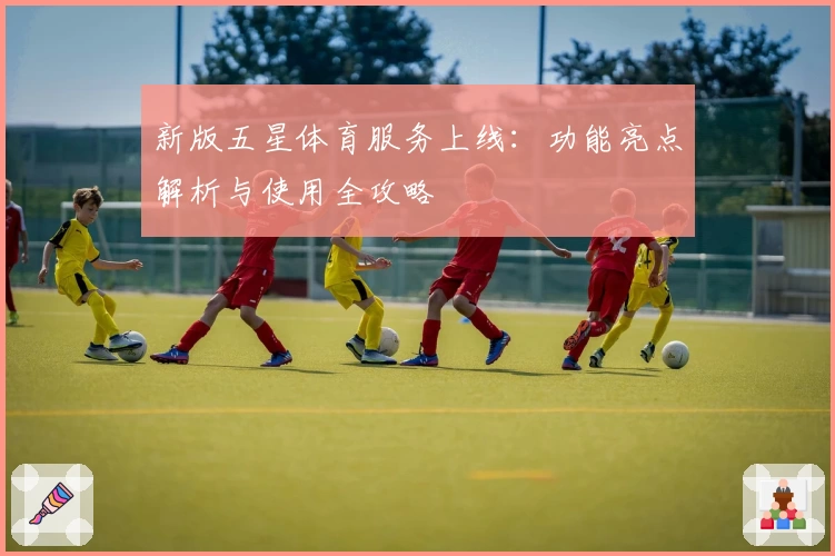 新版五星体育服务上线：功能亮点解析与使用全攻略
