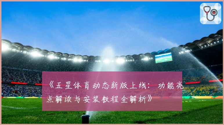 《五星体育动态新版上线：功能亮点解读与安装教程全解析》