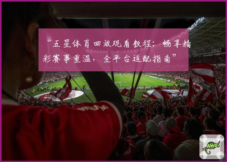 “五星体育回放观看教程：畅享精彩赛事重温，全平台适配指南”
