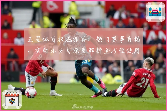 五星体育权威推荐：热门赛事直播、实时比分与深度解析全方位使用指南