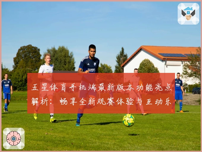 五星体育手机端最新版本功能亮点解析：畅享全新观赛体验与互动乐趣