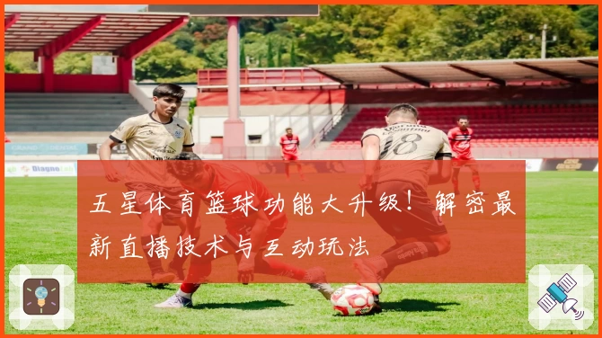 五星体育篮球功能大升级！解密最新直播技术与互动玩法