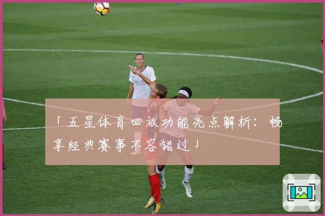 「五星体育回放功能亮点解析：畅享经典赛事不容错过」