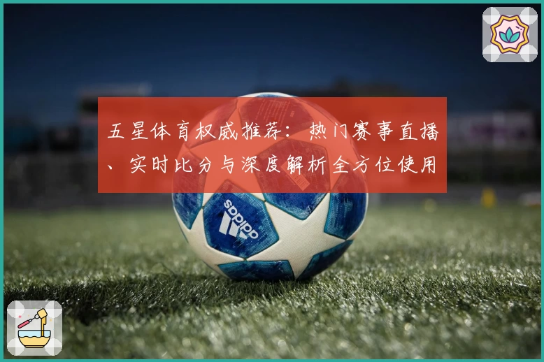 五星体育权威推荐：热门赛事直播、实时比分与深度解析全方位使用指南