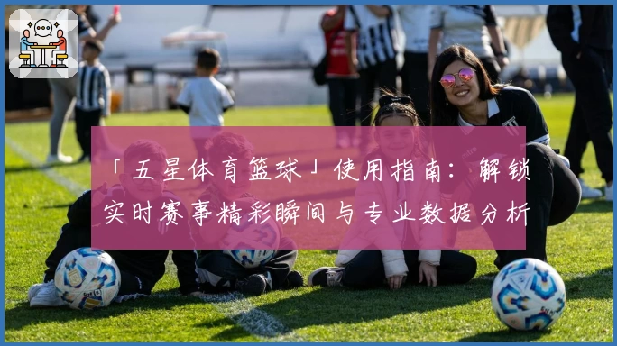 「五星体育篮球」使用指南：解锁实时赛事精彩瞬间与专业数据分析