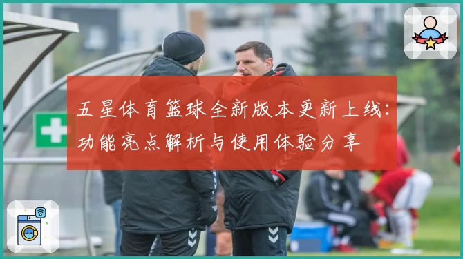 五星体育篮球全新版本更新上线：功能亮点解析与使用体验分享