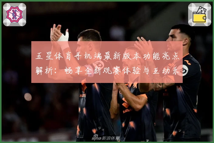 五星体育手机端最新版本功能亮点解析：畅享全新观赛体验与互动乐趣