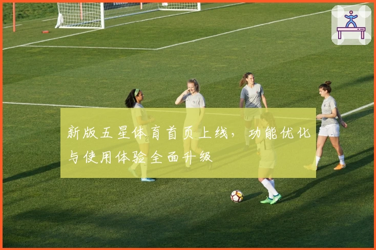 新版五星体育首页上线，功能优化与使用体验全面升级