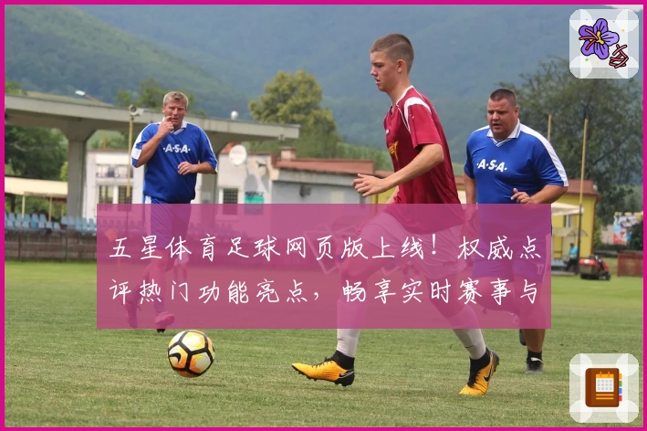 五星体育足球网页版上线！权威点评热门功能亮点，畅享实时赛事与精彩解说