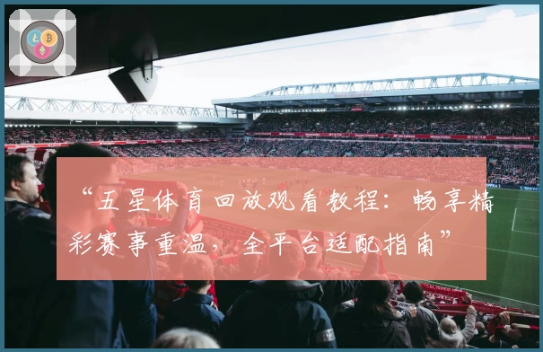 “五星体育回放观看教程：畅享精彩赛事重温，全平台适配指南”